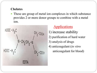 Chelates
 These are group of metal ion complexes in which substance
provides 2 or more donor groups to combine with a metal
ion.
Applications
1) increase stability
2) purification of hard water
3) analysis of drugs
4) anticoagulant (in vitro
anticoagulant for blood)
 