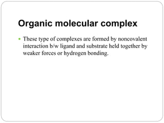 Organic molecular complex
 These type of complexes are formed by noncovalent
interaction b/w ligand and substrate held together by
weaker forces or hydrogen bonding.
 