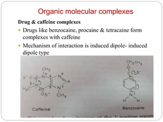 Organic molecular complexes
Drug & caffeine complexes
 Drugs like benzocaine, procaine & tetracaine form
complexes with caffeine
 Mechanism of interaction is induced dipole- induced
dipole type
 