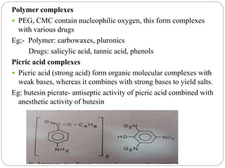 Polymer complexes
 PEG, CMC contain nucleophilic oxygen, this form complexes
with various drugs
Eg;- Polymer: carbowaxes, pluronics
Drugs: salicylic acid, tannic acid, phenols
Picric acid complexes
 Picric acid (strong acid) form organic molecular complexes with
weak bases, whereas it combines with strong bases to yield salts.
Eg: butesin picrate- antiseptic activity of picric acid combined with
anesthetic activity of butesin
 