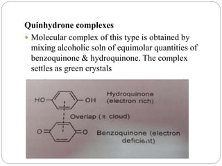 Quinhydrone complexes
 Molecular complex of this type is obtained by
mixing alcoholic soln of equimolar quantities of
benzoquinone & hydroquinone. The complex
settles as green crystals
 