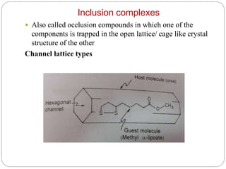 Inclusion complexes
 Also called occlusion compounds in which one of the
components is trapped in the open lattice/ cage like crystal
structure of the other
Channel lattice types
 