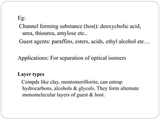 Eg:
Channel forming substance (host): deoxycholic acid,
urea, thiourea, amylose etc..
Guest agents: paraffins, esters, acids, ethyl alcohol etc…
Applications: For separation of optical isomers
Layer types
Compds like clay, montomorillorite, can entrap
hydrocarbons, alcohols & glycols. They form alternate
monomelecular layers of guest & host.
 