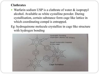 Clathrates
 Warfarin sodium USP is a clathrate of water & isopropyl
alcohol. Available as white cystalline powder. During
cystallisation, certain substance form cage like lattice in
which coordinating compd is entrapped.
Eg: hydroquinone molecule crystallize in cage like structure
with hydrogen bonding
 