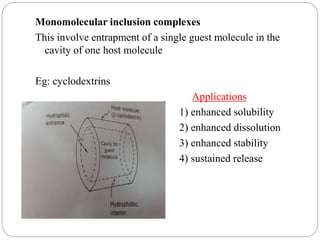 Monomolecular inclusion complexes
This involve entrapment of a single guest molecule in the
cavity of one host molecule
Eg: cyclodextrins
Applications
1) enhanced solubility
2) enhanced dissolution
3) enhanced stability
4) sustained release
 