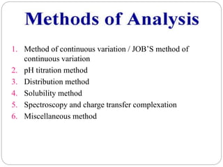 1. Method of continuous variation / JOB’S method of
continuous variation
2. pH titration method
3. Distribution method
4. Solubility method
5. Spectroscopy and charge transfer complexation
6. Miscellaneous method
 