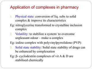 Application of complexes in pharmacy
1. Physical state: conversion of liq. subs to solid
complex & improve its characteristics
Eg: nitroglycerine transformed to crystalline inclusion
complex
2. Volatility: to stabilize a system/ to overcome
unpleasant odour – make a complex
Eg: iodine complex with polyvinylpyrrolidone (PVP)
3. Solid state stability: Solid state stability of drugs can
be enhanced by complexation
Eg: β- cyclodextrin complexes of vit A & D are
stabilised chemically
 