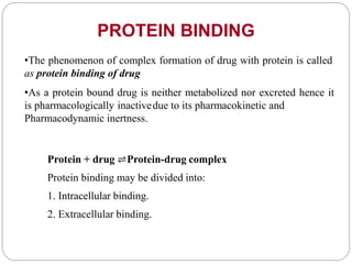 •The phenomenon of complex formation of drug with protein is called
as protein binding of drug
•As a protein bound drug is neither metabolized nor excreted hence it
is pharmacologically inactivedue to its pharmacokinetic and
Pharmacodynamic inertness.
Protein + drug ⇌Protein-drug complex
Protein binding may be divided into:
1. Intracellular binding.
2. Extracellular binding.
PROTEIN BINDING
 