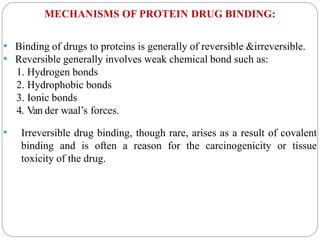 MECHANISMS OF PROTEIN DRUG BINDING:
• Binding of drugs to proteins is generally of reversible &irreversible.
• Reversible generally involves weak chemical bond such as:
1. Hydrogen bonds
2. Hydrophobic bonds
3. Ionic bonds
4. Van der waal’s forces.
• Irreversible drug binding, though rare, arises as a result of covalent
binding and is often a reason for the carcinogenicity or tissue
toxicity of the drug.
 
