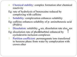 4. Chemical stability: complex formation alter chemical
reactivity
Eg: rate of hydrolysis of benzocaine reduced by
complexing with caffeine
5. Solubility: complexation enhances solubility
Eg: caffeine enhances solubility of p- aminobenzoic acid
(PABA)
6. Dissolution: solubility ses, dissolution rate also ses
Eg: dissolution rate of phenobarbital enhanced by
cyclodextrin inclusion complexes
7. Partition coefficient: permanganate ions transferred
to benzene phase from water by complexation with
crown ether
 