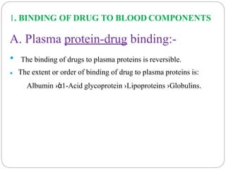 1. BINDING OF DRUG TO BLOOD COMPONENTS
A. Plasma protein-drug binding:-
•
•
The binding of drugs to plasma proteins is reversible.
The extent or order of binding of drug to plasma proteins is:
Albumin ›ὰ1-Acid glycoprotein ›Lipoproteins ›Globulins.
 