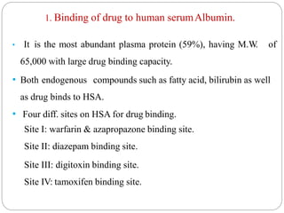 1. Binding of drug to human serumAlbumin.
• It is the most abundant plasma protein (59%), having M.W. of
65,000 with large drug binding capacity.
• Both endogenous compounds such as fatty acid, bilirubin as well
as drug binds to HSA.
• Four diff. sites on HSA for drug binding.
Site I: warfarin & azapropazone binding site.
Site II: diazepam binding site.
Site III: digitoxin binding site.
Site IV: tamoxifen binding site.
 