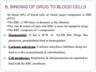 B. BINDING OF DRUG TO BLOOD CELLS
•In blood 40% of blood cells of which major component is RBC
(95%).
•The RBC is 500 times in diameter as the albumin.
•The rate & extent of entry into RBC is more for lipophilic drugs.
•The RBC comprises of 3 components.
a) Haemoglobin: It has a M.W. of 64,500 Dal. Drugs like
phenytoin, pentobarbital bind to haemoglobin.
b) Carbonic anhydrase: Carbonic anhydrase inhibitors drugs are
bind to it like acetazolamide & chlorthalidone.
c) Cell membrane: Imipramine & chlorpromazine are reported to
bind with the RBC membrane.
 