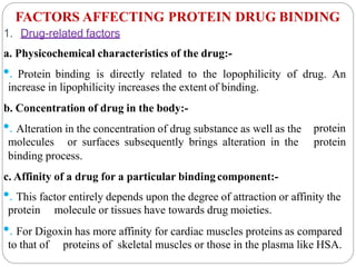 FACTORS AFFECTING PROTEIN DRUG BINDING
1. Drug-related factors
a. Physicochemical characteristics of the drug:-
•. Protein binding is directly related to the lopophilicity of drug. An
increase in lipophilicity increases the extent of binding.
b. Concentration of drug in the body:-
protein
protein
•. Alteration in the concentration of drug substance as well as the
molecules or surfaces subsequently brings alteration in the
binding process.
c. Affinity of a drug for a particular bindingcomponent:-
•. This factor entirely depends upon the degree of attraction or affinity the
protein molecule or tissues have towards drug moieties.
•. For Digoxin has more affinity for cardiac muscles proteins as compared
to that of proteins of skeletal muscles or those in the plasma like HSA.
 