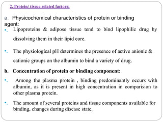 2. Protein/ tissue related factors:
a. Physicochemical characteristics of protein or binding
agent:
•. Lipoproteins & adipose tissue tend to bind lipophilic drug by
dissolving them in their lipid core.
•. The physiological pH determines the presence of active anionic &
cationic groups on the albumin to bind a variety of drug.
b. Concentration of protein or binding component:
•. Among the plasma protein , binding predominantly occurs with
albumin, as it is present in high concentration in comparision to
other plasma protein.
•. The amount of several proteins and tissue components available for
binding, changes during disease state.
 