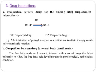 3. Drug interactions
drugs for the binding sites[ Displacementa. Competition between
interactions]:-
D2
D1+P D2+P
D1: Displaced drug. D2: Displacer drug.
e.g. Administration of phenylbutazone to a patient on Warfarin therapy results
in Hemorrhagic reaction.
b. Competition between drug & normal body constituents:-
The free fatty acids are known to interact with a no. of drugs that binds
primarily to HSA. the free fatty acid level increase in physiological, pathological
condition.
 