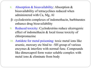 8. Absorption & bioavailability: Absorption &
bioavailability of tetracyclines reduced when
administered with Ca, Mg, Al
β- cyclodextrin complexes of indomethacin, barbiturates
enhance drug bioavailability
9. Reduced toxicity: Cyclodextrins reduce ulcerogenic
effect of indomethacin & local tissue toxicity of
chlorpromazine
10. Antidote for metal poisoning: toxic metal ions like
arsenic, mercury etc bind to –SH group of various
enzymes & interfere with normal func. Compounds
like dimercaprol form water soluble complex with
metal ions & eliminate from body
 