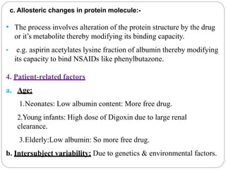 c. Allosteric changes in protein molecule:-
• The process involves alteration of the protein structure by the drug
or it’s metabolite thereby modifying its binding capacity.
• e.g. aspirin acetylates lysine fraction of albumin thereby modifying
its capacity to bind NSAIDs like phenylbutazone.
4. Patient-related factors
a. Age:
1.Neonates: Low albumin content: More free drug.
2.Young infants: High dose of Digoxin due to large renal
clearance.
3.Elderly:Low albumin: So more free drug.
b. Intersubject variability: Due to genetics & environmental factors.
 