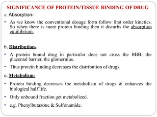 SIGNIFICANCE OF PROTEIN/TISSUE BINDING OFDRUG
a. Absorption-
• As we know the conventional dosage form follow first order kinetics.
So when there is more protein binding then it disturbs the absorption
equilibrium.
b. Distribution-
• A protein bound drug in particular does not cross the BBB, the
placental barrier, the glomerulus.
• Thus protein binding decreases the distribution of drugs.
c. Metabolism-
• Protein binding decreases the metabolism of drugs & enhances the
biological half life.
• Only unbound fraction get metabolized.
• e.g. Phenylbutazone & Sulfonamide.
 