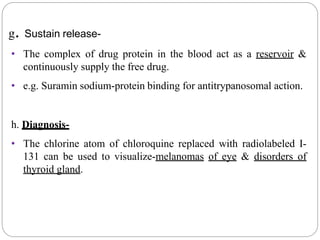 g. Sustain release-
• The complex of drug protein in the blood act as a reservoir &
continuously supply the free drug.
• e.g. Suramin sodium-protein binding for antitrypanosomal action.
h. Diagnosis-
• The chlorine atom of chloroquine replaced with radiolabeled I-
131 can be used to visualize-melanomas of eye & disorders of
thyroid gland.
 