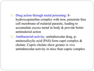 11. Drug action through metal poisoning: 8-
hydroxyquinoline complex with iron, penetrate thru
cell membrane of malarial parasite, leading to
accumulate excess metal in body & provide better
antimalarial action
12. Antibacterial activity: antitubercular drug, p-
aminosalicylic acid (PAS) form cupri complex &
chelate. Cupric chelate show greater in vivo
antitubercular activity in mice than cupric complex
 