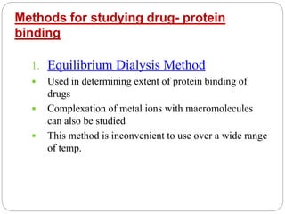 Methods for studying drug- protein
binding
1. Equilibrium Dialysis Method
 Used in determining extent of protein binding of
drugs
 Complexation of metal ions with macromolecules
can also be studied
 This method is inconvenient to use over a wide range
of temp.
 