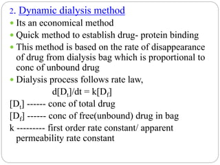 2. Dynamic dialysis method
 Its an economical method
 Quick method to establish drug- protein binding
 This method is based on the rate of disappearance
of drug from dialysis bag which is proportional to
conc of unbound drug
 Dialysis process follows rate law,
d[Dt]/dt = k[Df]
[Dt] ------ conc of total drug
[Df] ------ conc of free(unbound) drug in bag
k --------- first order rate constant/ apparent
permeability rate constant
 