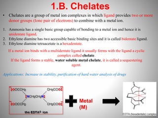 1.B. Chelates
• Chelates are a group of metal ion complexes in which ligand provides two or more
donor groups (lone pair of elcetrons) to combine with a metalion.
1. Ammonia has a single basic group capable of bonding to a metal ion and hence it is
unidentate ligand.
2. Ethylene diamine has two accessible basic binding sites and it is called bidentate ligand.
3. Ethylene diamine tetraacetate is a hexadentate.
If a metal ion binds with a multidentate ligand it usually forms with the ligand a cyclic
complex called chelate.
If the ligand forms a stable, water soluble metal chelate, it is called a sequestering
agent.
Applications: Increase in stability, purification of hard water analysis of drugs
Metal
(M)
 