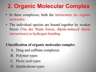 2. Organic Molecular Complex
• In these complexes, both the interactants are organic
molecules.
• The individual species are bound together by weaker
forces (Van der Waals forces, dipole-induced dipole
interactions) or hydrogen bonding.
Classification of organic molecular complex
A. Drug and caffeine complexes
B. Polymer types
C. Picric acid types
D. Quinhydrone types
 