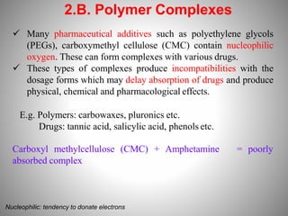 2.B. Polymer Complexes
 Many pharmaceutical additives such as polyethylene glycols
(PEGs), carboxymethyl cellulose (CMC) contain nucleophilic
oxygen. These can form complexes with various drugs.
 These types of complexes produce incompatibilities with the
dosage forms which may delay absorption of drugs and produce
physical, chemical and pharmacological effects.
E.g. Polymers: carbowaxes, pluronics etc.
Drugs: tannic acid, salicylic acid, phenols etc.
Carboxyl methylcellulose (CMC) + Amphetamine
absorbed complex
= poorly
Nucleophilic: tendency to donate electrons
 