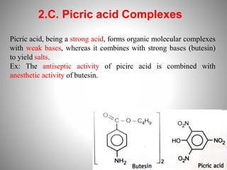 2.C. Picric acid Complexes
Picric acid, being a strong acid, forms organic molecular complexes
with weak bases, whereas it combines with strong bases (butesin)
to yield salts.
Ex: The antiseptic activity of picirc acid is combined with
anesthetic activity of butesin.
 