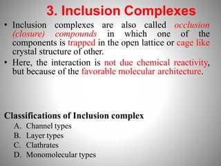 3. Inclusion Complexes
• Inclusion complexes are also called occlusion
(closure) compounds in which one of the
components is trapped in the open lattice or cage like
crystal structure of other.
• Here, the interaction is not due chemical reactivity,
but because of the favorable molecular architecture.
Classifications of Inclusion complex
A. Channel types
B. Layer types
C. Clathrates
D. Monomolecular types
 