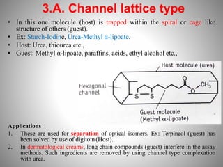 3.A. Channel lattice type
• In this one molecule (host) is trapped within the spiral or cage like
structure of others (guest).
• Ex: Starch-Iodine, Urea-Methyl α-lipoate.
• Host: Urea, thiourea etc.,
• Guest: Methyl α-lipoate, paraffins, acids, ethyl alcohol etc.,
Applications
1. These are used for separation of optical isomers. Ex: Terpineol (guest) has
been solved by use of digitoin (Host).
2. In dermatological creams, long chain compounds (guest) interfere in the assay
methods. Such ingredients are removed by using channel type complexation
with urea.
 