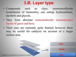 • Compounds such as clays, montomorillorite
(constituent of bentonite), can entrap hydrocarbons,
alcohols and glycols.
• They form alternate monomolecular (monoatomic)
layers of guest and host.
• Their uses are currently quite limited; however these
may be useful for catalysis on account of a larger
surface area.
3.B. Layer type
Host
Host
Guest
Catalysis: acceleration of chemical reaction
 