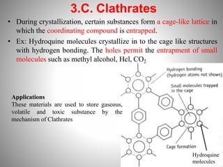 3.C. Clathrates
• During crystallization, certain substances form a cage-like lattice in
which the coordinating compound is entrapped.
• Ex: Hydroquine molecules crystallize in to the cage like structures
with hydrogen bonding. The holes permit the entrapment of small
molecules such as methyl alcohol, Hcl, CO2
Hydroquine
molecules
Applications
These materials are used to store gaseous,
volatile and toxic substance by the
mechanism of Clathrates
 