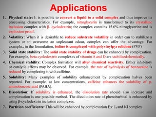 Applications
1. Physical state: It is possible to convert a liquid to a solid complex and thus improve its
processing characteristics. For example, nitroglycerin is transformed to its crystalline
inclusion complex with β- cyclodextrin; the complex contains 15.6% nitroglycerine and is
explosion-proof.
2. Volatility: When it is desirable to reduce substrate volatility in order can to stabilize a
system or to overcome an unpleasant odour, complex can offer the advantage. For
example., in the formulation, iodine is complexed with polyvinylpyrrolidone (PVP)
3. Solid state stability: The solid state stability of drugs can he enhanced by complexation.
For example, beta cyclodextrin complexes of vitamin A and D are stabilisedchemically.
4. Chemical stability: Complex formation will alter chemical reactivity. Either inhibitory
or catalytic effects may be observed. For example, the rate of hydrolysis of benzocaine is
reduced by complexing it with caffeine.
5. Solubility: Many examples of solubility enhancement by complexation halves been
reported. For example, at low concentrations, caffeine enhances the solubility of p-
aminobenzoic acid (PABA).
6. Dissolution: If solubility is enhanced, the dissolution rate should also increase and
complexation is one possible method. The dissolution rate of phenobarbital is enhanced by
using β-cyclodextrin inclusion complexes.
7. Partition coefficients: This will be enhanced by complexation Ex: I2 and KIcomplex
 