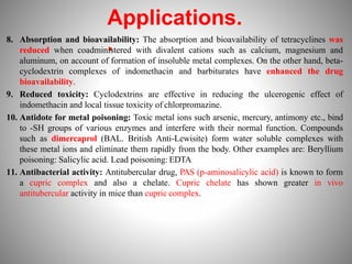 Applications.
.
8. Absorption and bioavailability: The absorption and bioavailability of tetracyclines was
reduced when coadministered with divalent cations such as calcium, magnesium and
aluminum, on account of formation of insoluble metal complexes. On the other hand, beta-
cyclodextrin complexes of indomethacin and barbiturates have enhanced the drug
bioavailability.
9. Reduced toxicity: Cyclodextrins are effective in reducing the ulcerogenic effect of
indomethacin and local tissue toxicity of chlorpromazine.
10. Antidote for metal poisoning: Toxic metal ions such arsenic, mercury, antimony etc., bind
to -SH groups of various enzymes and interfere with their normal function. Compounds
such as dimercaprol (BAL. British Anti-Lewisite) form water soluble complexes with
these metal ions and eliminate them rapidly from the body. Other examples are: Beryllium
poisoning: Salicylic acid. Lead poisoning: EDTA
11. Antibacterial activity: Antitubercular drug, PAS (p-aminosalicylic acid) is known to form
a cupric complex and also a chelate. Cupric chelate has shown greater in vivo
antitubercular activity in mice than cupric complex.
 