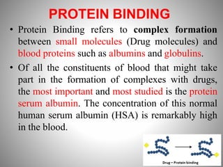 PROTEIN BINDING
• Protein Binding refers to complex formation
between small molecules (Drug molecules) and
blood proteins such as albumins and globulins.
• Of all the constituents of blood that might take
part in the formation of complexes with drugs,
the most important and most studied is the protein
serum albumin. The concentration of this normal
human serum albumin (HSA) is remarkably high
in the blood.
 