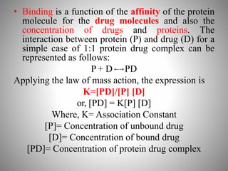 • Binding is a function of the affinity of the protein
molecule for the drug molecules and also the
concentration of drugs and proteins. The
interaction between protein (P) and drug (D) for a
simple case of 1:1 protein drug complex can be
represented as follows:
P + D PD
Applying the law of mass action, the expression is
K=[PD]/[P] [D]
or, [PD] = K[P] [D]
Where, K= Association Constant
[P]= Concentration of unbound drug
[D]= Concentration of bound drug
[PD]= Concentration of protein drug complex
 