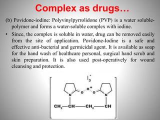 Complex as drugs…
(b) Povidone-iodine: Polyvinylpyrrolidone (PVP) is a water soluble-
polymer and forms a water-soluble complex with iodine.
• Since, the complex is soluble in water, drug can be removed easily
from the site of application. Povidone-Iodine is a safe and
effective anti-bacterial and germicidal agent. It is available as soap
for the hand wash of healthcare personal, surgical hand scrub and
skin preparation. It is also used post-operatively for wound
cleansing and protection.
 
