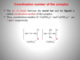 Coordination number of the complex
 The no. of bonds between the metal ion and the ligand is
called coordination number of the complex.
 Thus, coordination number of Cu(NH3)2
2+ and Cu(NH3)4
2+ are
2 and 4 respectively.
2+
Cu(NH3)2
2
Cu(NH3)4
 