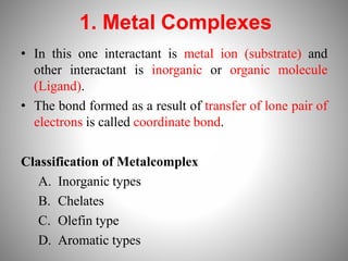 1. Metal Complexes
• In this one interactant is metal ion (substrate) and
other interactant is inorganic or organic molecule
(Ligand).
• The bond formed as a result of transfer of lone pair of
electrons is called coordinate bond.
Classification of Metalcomplex
A. Inorganic types
B. Chelates
C. Olefin type
D. Aromatic types
 
