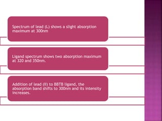 Spectrum of lead (L) shows a slight absorption
maximum at 300nm
Ligand spectrum shows two absorption maximum
at 320 and 350nm.
Addition of lead (II) to BBTB ligand, the
absorption band shifts to 300nm and its intensity
increases.
 