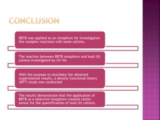 BBTB was applied as an ionophore for investigation
the complex reactions with some cations.
The reaction between BBTB ionophore and lead (II)
cations investigated by UV-Vis
With the purpose to elucidate the obtained
experimental results, a density functional theory
(DFT) study was conducted
The results demonstrate that the application of
BBTB as a selective ionophore created cation-
sensor for the quantification of lead (II) cations.
 