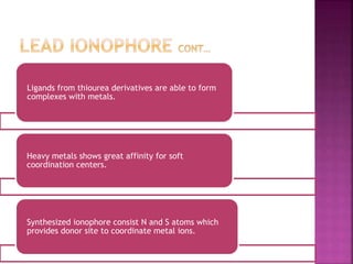 Ligands from thiourea derivatives are able to form
complexes with metals.
Heavy metals shows great affinity for soft
coordination centers.
Synthesized ionophore consist N and S atoms which
provides donor site to coordinate metal ions.
 