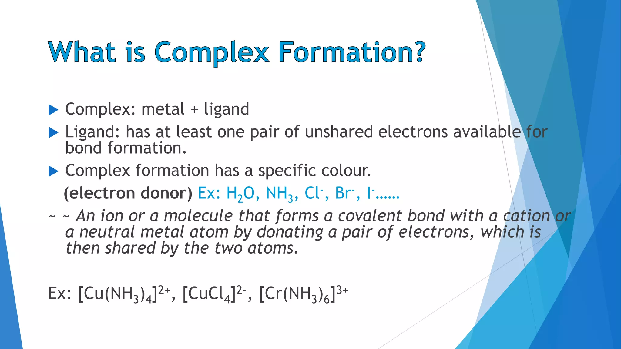  Complex: metal + ligand
 Ligand: has at least one pair of unshared electrons available for
bond formation.
 Complex formation has a specific colour.
(electron donor) Ex: H2O, NH3, Cl-, Br-, I-……
~ ~ An ion or a molecule that forms a covalent bond with a cation or
a neutral metal atom by donating a pair of electrons, which is
then shared by the two atoms.
Ex: [Cu(NH3)4]2+, [CuCl4]2-, [Cr(NH3)6]3+
 