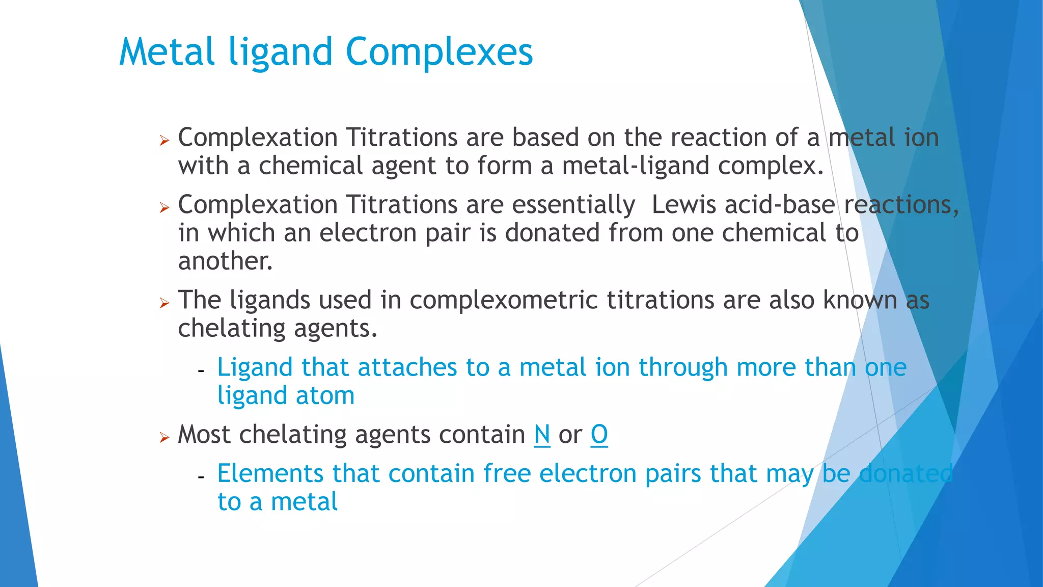 Metal ligand Complexes
 Complexation Titrations are based on the reaction of a metal ion
with a chemical agent to form a metal-ligand complex.
 Complexation Titrations are essentially Lewis acid-base reactions,
in which an electron pair is donated from one chemical to
another.
 The ligands used in complexometric titrations are also known as
chelating agents.
- Ligand that attaches to a metal ion through more than one
ligand atom
 Most chelating agents contain N or O
- Elements that contain free electron pairs that may be donated
to a metal
 