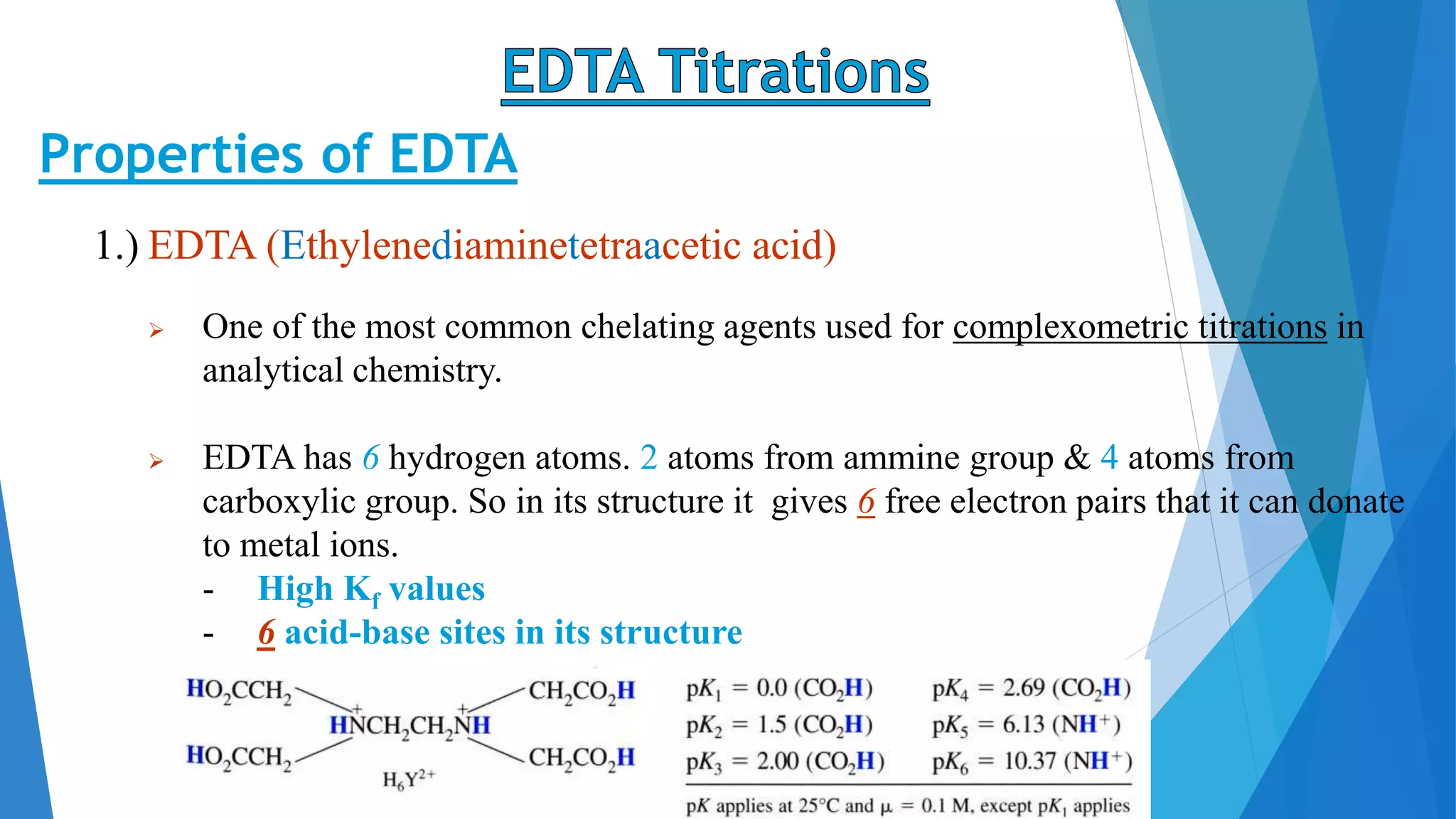 Properties of EDTA
1.) EDTA (Ethylenediaminetetraacetic acid)
 One of the most common chelating agents used for complexometric titrations in
analytical chemistry.
 EDTA has 6 hydrogen atoms. 2 atoms from ammine group & 4 atoms from
carboxylic group. So in its structure it gives 6 free electron pairs that it can donate
to metal ions.
- High Kf values
- 6 acid-base sites in its structure
 