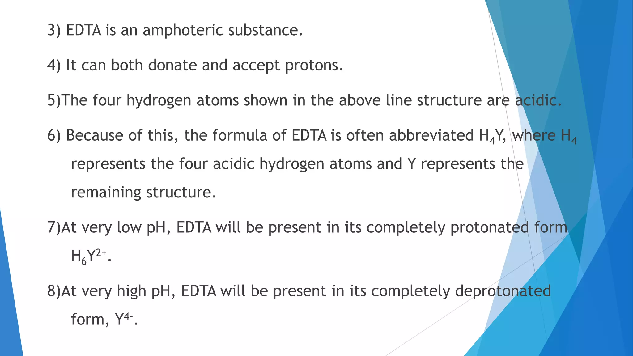 3) EDTA is an amphoteric substance.
4) It can both donate and accept protons.
5)The four hydrogen atoms shown in the above line structure are acidic.
6) Because of this, the formula of EDTA is often abbreviated H4Y, where H4
represents the four acidic hydrogen atoms and Y represents the
remaining structure.
7)At very low pH, EDTA will be present in its completely protonated form
H6Y2+.
8)At very high pH, EDTA will be present in its completely deprotonated
form, Y4-.
 
