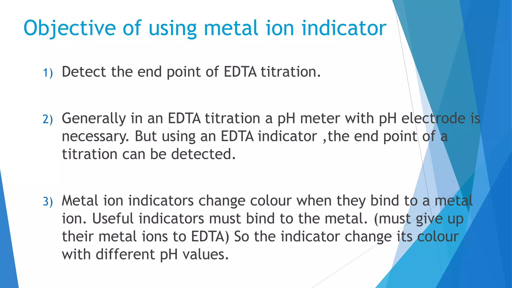 Objective of using metal ion indicator
1) Detect the end point of EDTA titration.
2) Generally in an EDTA titration a pH meter with pH electrode is
necessary. But using an EDTA indicator ,the end point of a
titration can be detected.
3) Metal ion indicators change colour when they bind to a metal
ion. Useful indicators must bind to the metal. (must give up
their metal ions to EDTA) So the indicator change its colour
with different pH values.
 